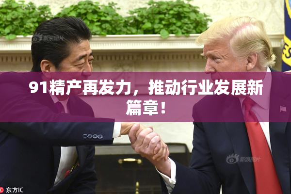 91精产再发力，推动行业发展新篇章！