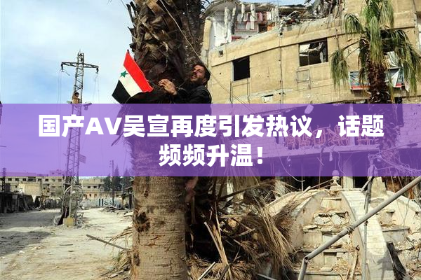 国产AV吴宣再度引发热议，话题频频升温！