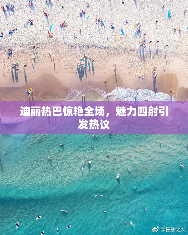 迪丽热巴惊艳全场，魅力四射引发热议