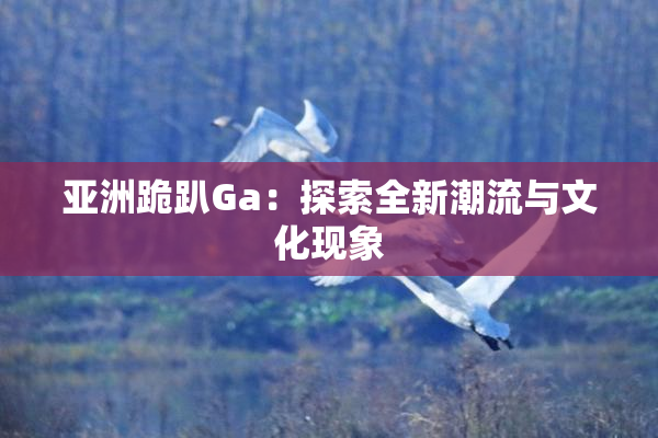 亚洲跪趴Ga：探索全新潮流与文化现象