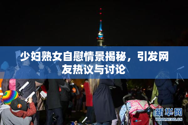 少妇熟女自慰情景揭秘，引发网友热议与讨论