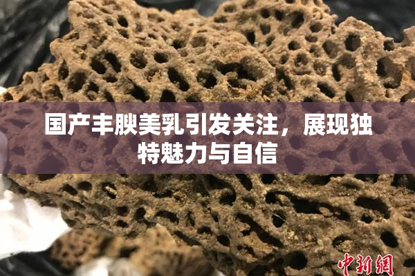 国产丰腴美乳引发关注，展现独特魅力与自信