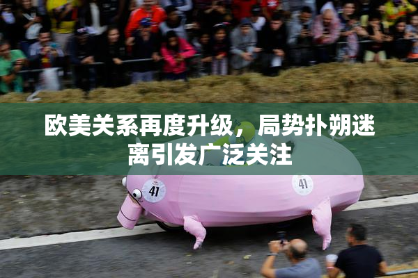 欧美关系再度升级，局势扑朔迷离引发广泛关注