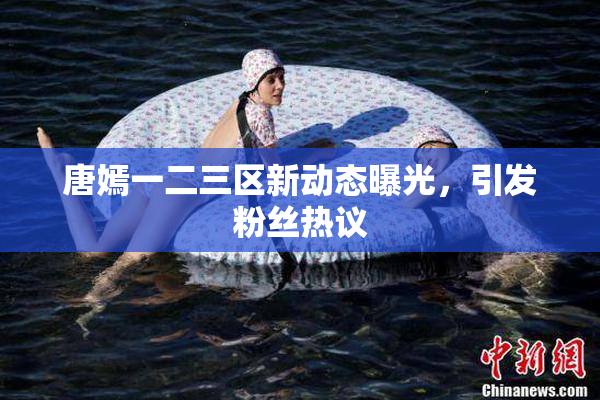 唐嫣一二三区新动态曝光，引发粉丝热议