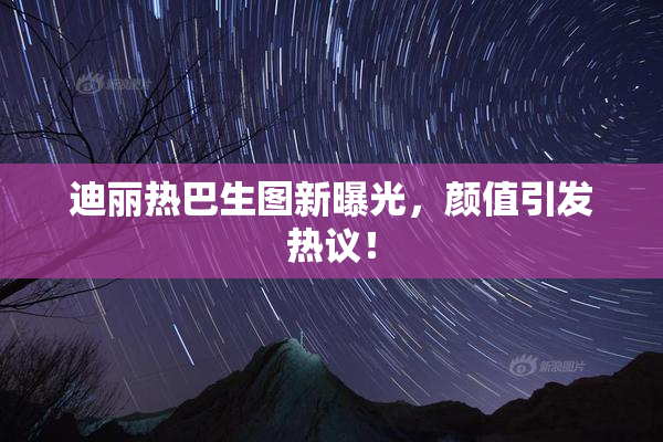 迪丽热巴生图新曝光，颜值引发热议！