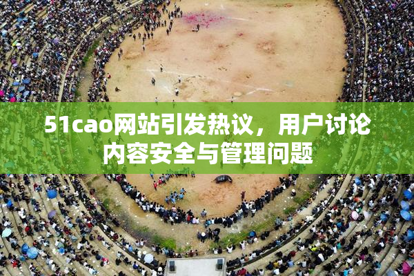 51cao网站引发热议，用户讨论内容安全与管理问题