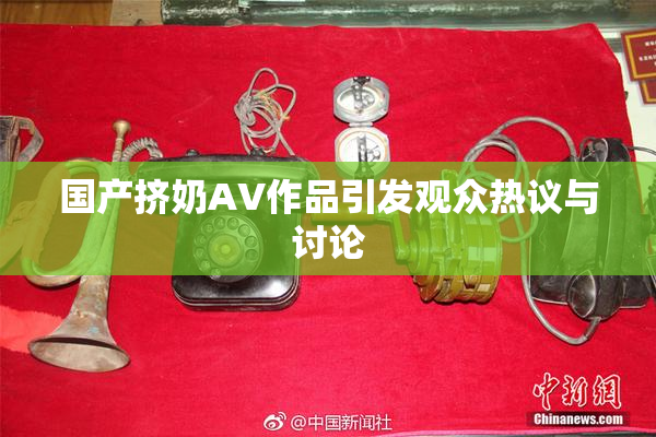 国产挤奶AV作品引发观众热议与讨论