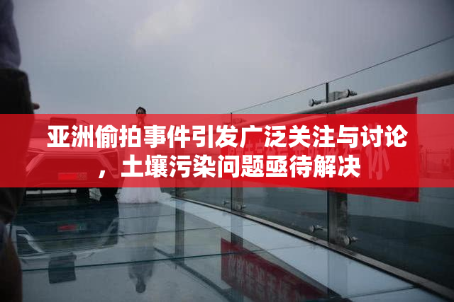 亚洲偷拍事件引发广泛关注与讨论，土壤污染问题亟待解决