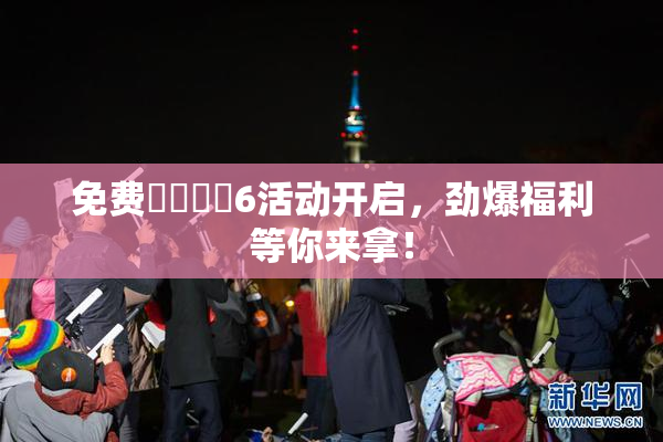 免费❌‌❌‌6活动开启，劲爆福利等你来拿！