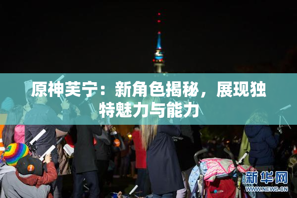 原神芙宁：新角色揭秘，展现独特魅力与能力