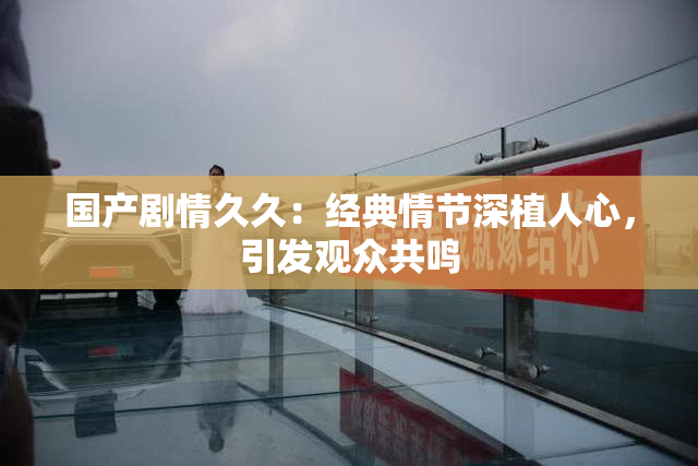 国产剧情久久：经典情节深植人心，引发观众共鸣