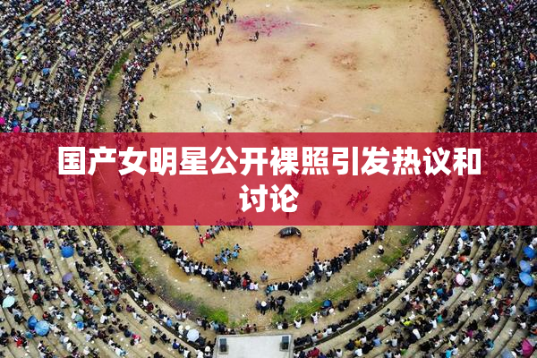 国产女明星公开裸照引发热议和讨论