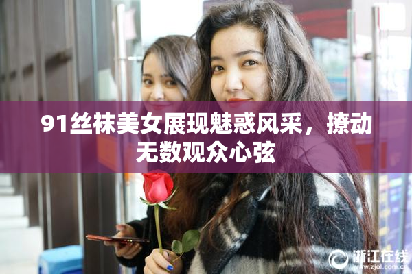 91丝袜美女展现魅惑风采，撩动无数观众心弦