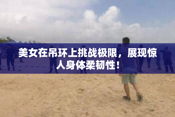 美女在吊环上挑战极限，展现惊人身体柔韧性！