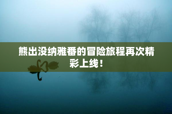 熊出没纳雅番的冒险旅程再次精彩上线！