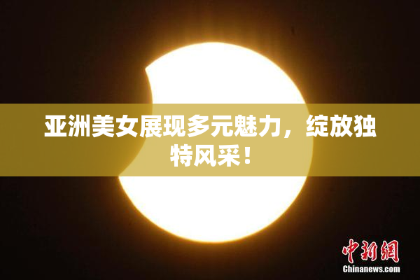 亚洲美女展现多元魅力，绽放独特风采！