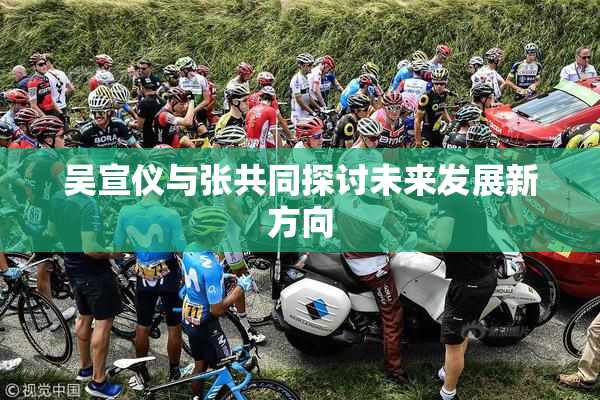 吴宣仪与张共同探讨未来发展新方向