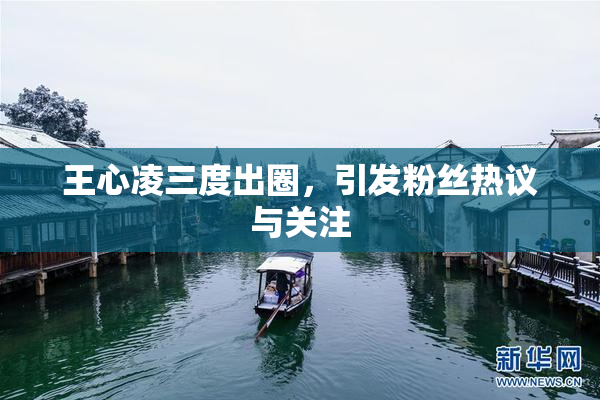 王心凌三度出圈，引发粉丝热议与关注