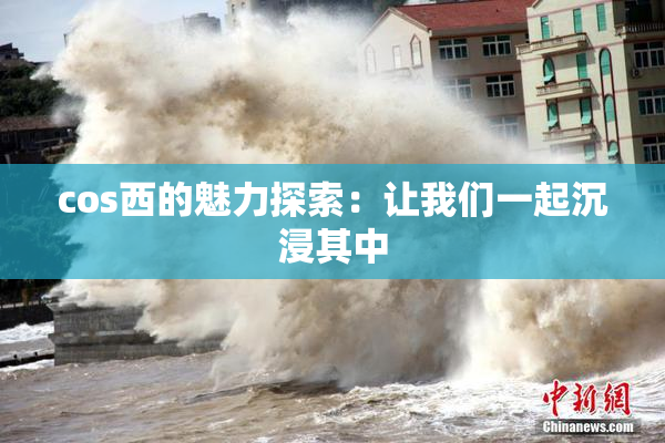 cos西的魅力探索：让我们一起沉浸其中