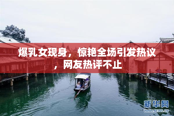 爆乳女现身，惊艳全场引发热议，网友热评不止
