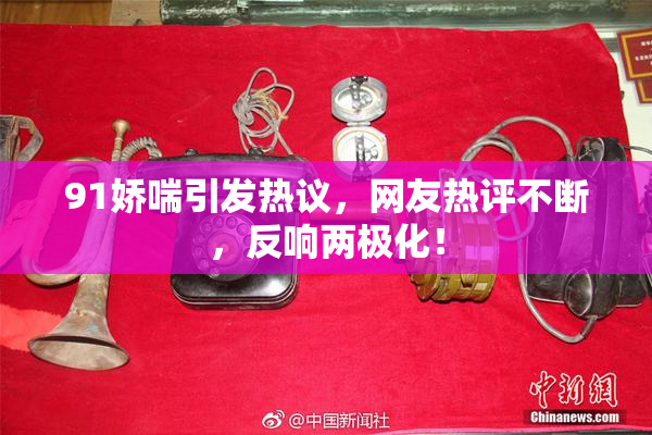 91娇喘引发热议，网友热评不断，反响两极化！