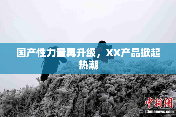 国产性力量再升级，XX产品掀起热潮