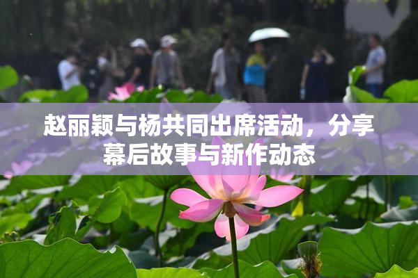 赵丽颖与杨共同出席活动，分享幕后故事与新作动态