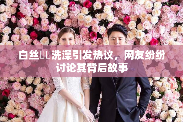 白丝妺妺洗澡引发热议，网友纷纷讨论其背后故事
