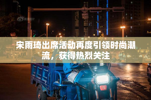 宋雨琦出席活动再度引领时尚潮流，获得热烈关注