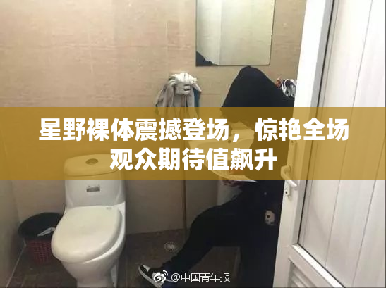 星野裸体震撼登场，惊艳全场观众期待值飙升