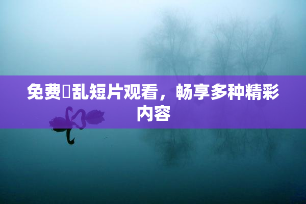 免费婬乱短片观看，畅享多种精彩内容