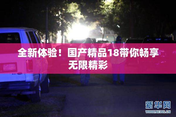 全新体验！国产精品18带你畅享无限精彩