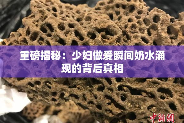重磅揭秘：少妇做爰瞬间奶水涌现的背后真相