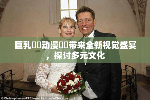 巨乳❌‌动漫❌‌带来全新视觉盛宴，探讨多元文化