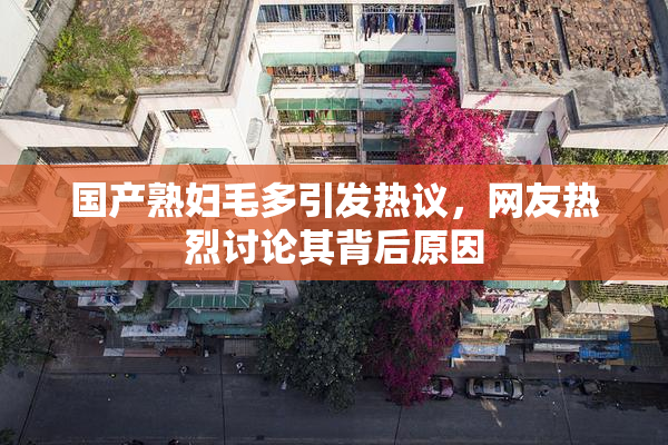 国产熟妇毛多引发热议，网友热烈讨论其背后原因