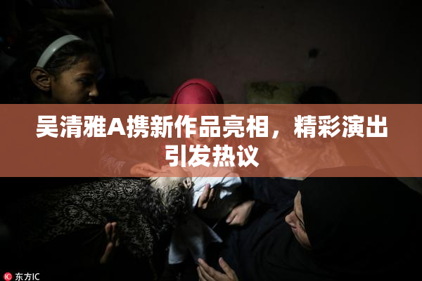 吴清雅A携新作品亮相，精彩演出引发热议