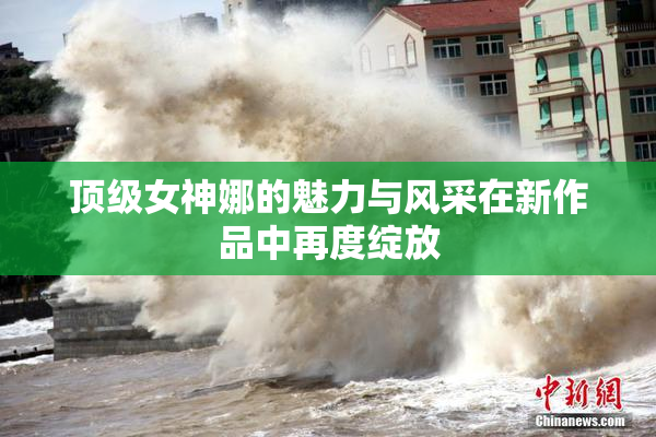 顶级女神娜的魅力与风采在新作品中再度绽放
