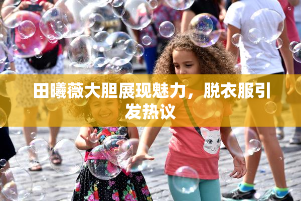 田曦薇大胆展现魅力，脱衣服引发热议