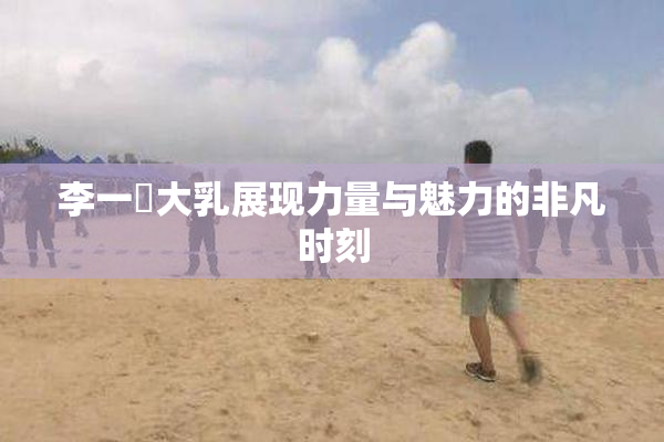 李一挏大乳展现力量与魅力的非凡时刻