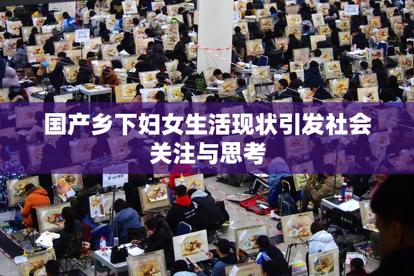 国产乡下妇女生活现状引发社会关注与思考