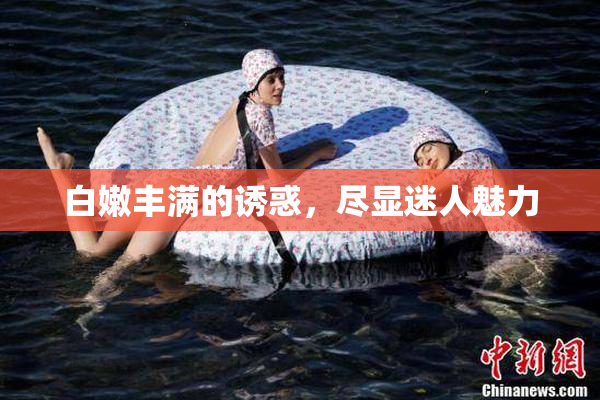 白嫩丰满的诱惑，尽显迷人魅力