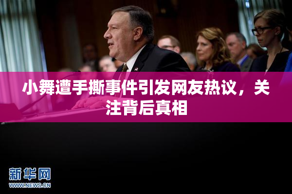 小舞遭手撕事件引发网友热议，关注背后真相