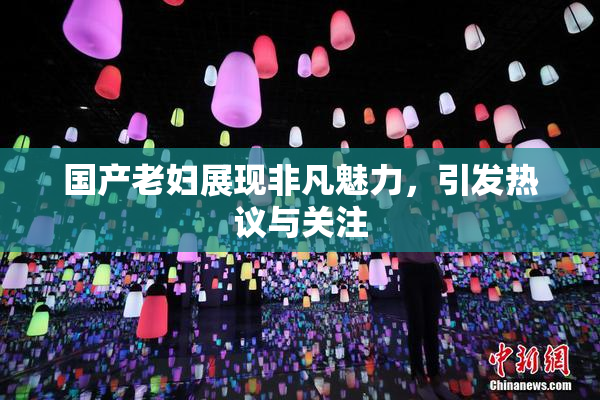 国产老妇展现非凡魅力，引发热议与关注