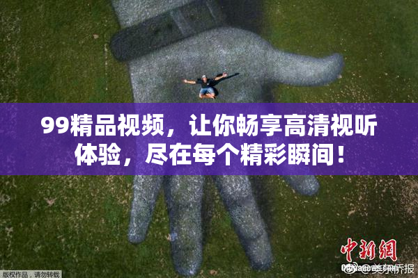 99精品视频，让你畅享高清视听体验，尽在每个精彩瞬间！