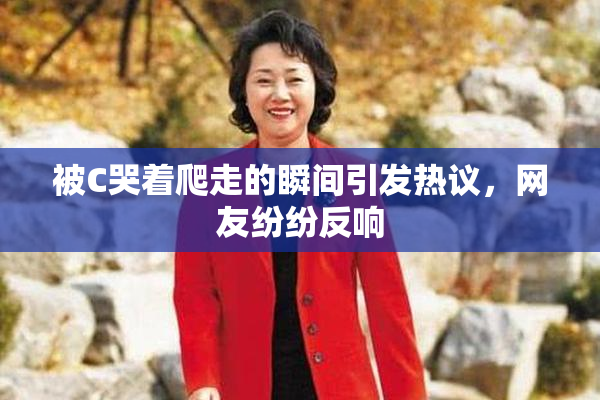 被C哭着爬走的瞬间引发热议，网友纷纷反响