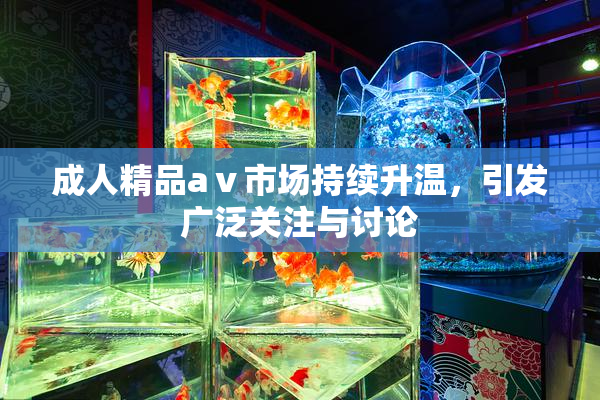 成人精品aⅴ市场持续升温，引发广泛关注与讨论