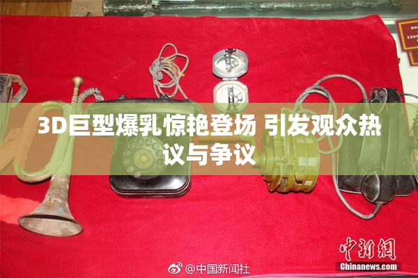 3D巨型爆乳惊艳登场 引发观众热议与争议