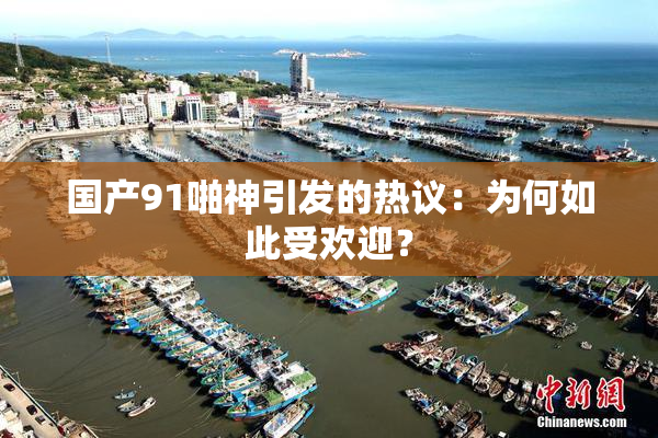 国产91啪神引发的热议：为何如此受欢迎？
