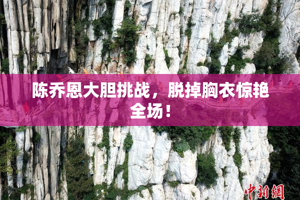 陈乔恩大胆挑战，脱掉胸衣惊艳全场！