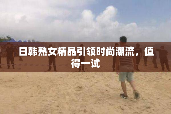 日韩熟女精品引领时尚潮流，值得一试